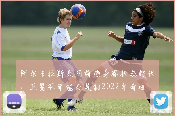 阿尔卡拉斯美网前热身赛状态起伏，卫冕冠军能否复制2022年奇迹