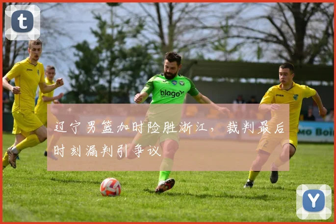 辽宁男篮加时险胜浙江,裁判最后时刻漏判引争议