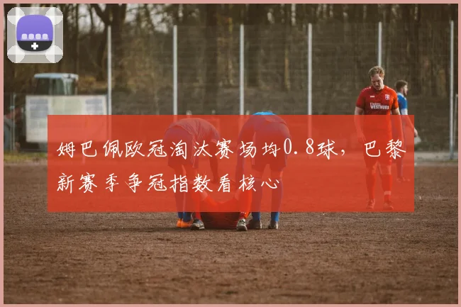 姆巴佩欧冠淘汰赛场均0.8球,巴黎新赛季争冠指数看核心