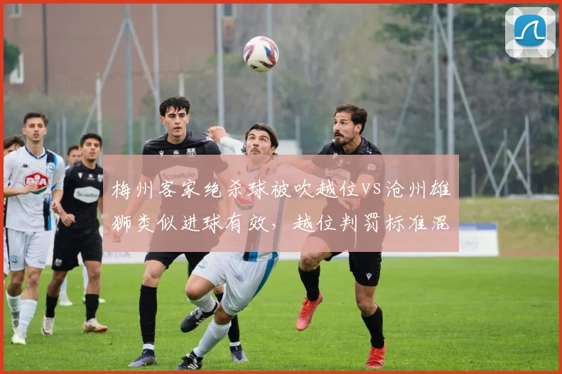 梅州客家绝杀球被吹越位vs沧州雄狮类似进球有效,越位判罚标准混乱
