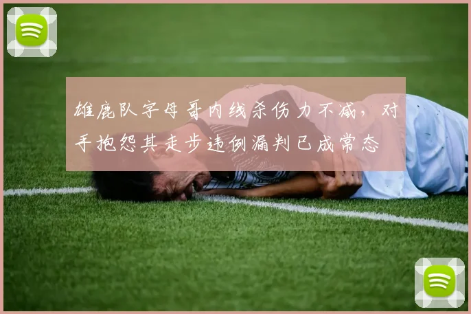 雄鹿队字母哥内线杀伤力不减,对手抱怨其走步违例漏判已成常态
