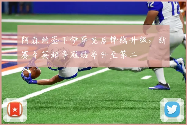 阿森纳签下伊萨克后锋线升级,新赛季英超争冠赔率升至第二