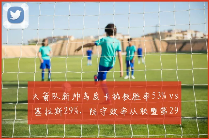 火箭队新帅乌度卡执教胜率53% vs 塞拉斯29%,防守效率从联盟第29升至第12