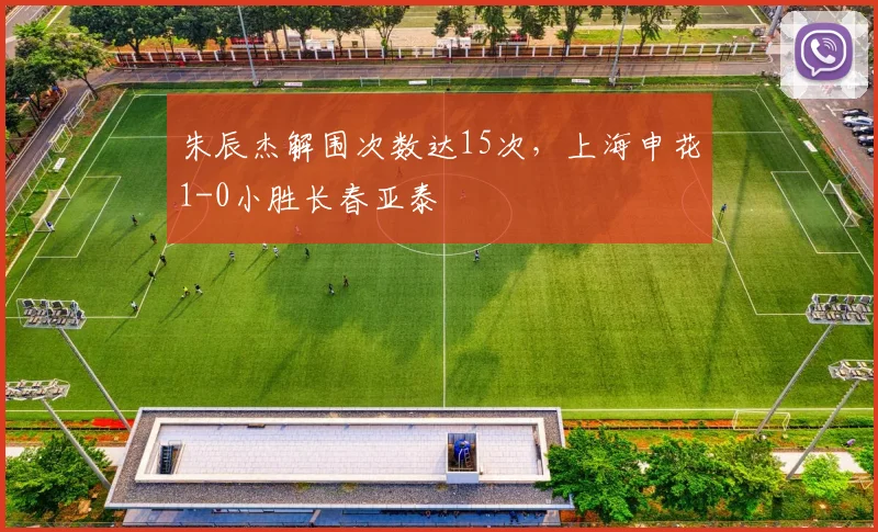朱辰杰解围次数达15次,上海申花1-0小胜长春亚泰