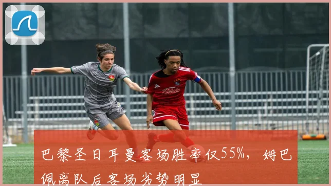巴黎圣日耳曼客场胜率仅55%,姆巴佩离队后客场劣势明显