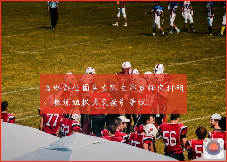 马琳卸任国乒女队主帅后转岗科研，教练组权力交接引争议